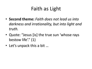 Faith as Light
• Second theme: Faith does not lead us into
darkness and irrationality, but into light and
truth.
• Quote: “Jesus *is+ the true sun ‘whose rays
bestow life’.” (1)
• Let’s unpack this a bit …

 