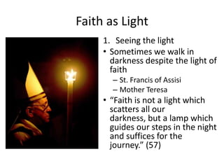 Faith as Light
1. Seeing the light
• Sometimes we walk in
darkness despite the light of
faith
– St. Francis of Assisi
– Mother Teresa

• “Faith is not a light which
scatters all our
darkness, but a lamp which
guides our steps in the night
and suffices for the
journey.” (57)

 