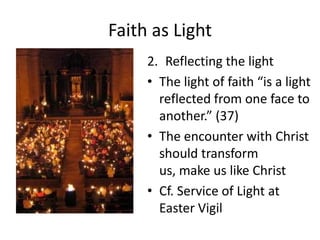 Faith as Light
2. Reflecting the light
• The light of faith “is a light
reflected from one face to
another.” (37)
• The encounter with Christ
should transform
us, make us like Christ
• Cf. Service of Light at
Easter Vigil

 
