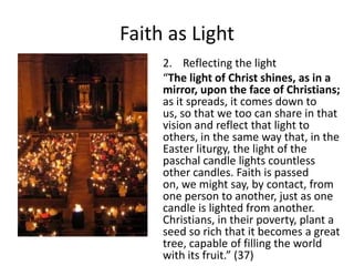 Faith as Light
2. Reflecting the light
“The light of Christ shines, as in a
mirror, upon the face of Christians;
as it spreads, it comes down to
us, so that we too can share in that
vision and reflect that light to
others, in the same way that, in the
Easter liturgy, the light of the
paschal candle lights countless
other candles. Faith is passed
on, we might say, by contact, from
one person to another, just as one
candle is lighted from another.
Christians, in their poverty, plant a
seed so rich that it becomes a great
tree, capable of filling the world
with its fruit.” (37)

 