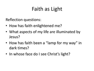 Faith as Light
Reflection questions:
• How has faith enlightened me?
• What aspects of my life are illuminated by
Jesus?
• How has faith been a “lamp for my way” in
dark times?
• In whose face do I see Christ’s light?

 