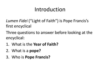Introduction
Lumen Fidei (“Light of Faith”) is Pope Francis’s
first encyclical
Three questions to answer before looking at the
encyclical:
1. What is the Year of Faith?
2. What is a pope?
3. Who is Pope Francis?

 