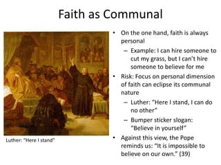 Faith as Communal

Luther: “Here I stand”

• On the one hand, faith is always
personal
– Example: I can hire someone to
cut my grass, but I can’t hire
someone to believe for me
• Risk: Focus on personal dimension
of faith can eclipse its communal
nature
– Luther: “Here I stand, I can do
no other”
– Bumper sticker slogan:
“Believe in yourself”
• Against this view, the Pope
reminds us: “It is impossible to
believe on our own.” (39)

 