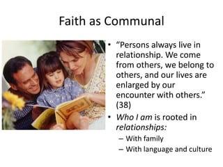 Faith as Communal
• “Persons always live in
relationship. We come
from others, we belong to
others, and our lives are
enlarged by our
encounter with others.”
(38)
• Who I am is rooted in
relationships:
– With family
– With language and culture

 