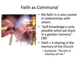 Faith as Communal
• My faith in is also rooted
in relationships with
others
• “Self-knowledge is only
possible when we share
in a greater memory.”
(38)
• Faith = A sharing in the
memory of the Church
– Eucharist: “Do this in
memory of me.”

 