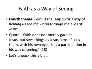 Faith as a Way of Seeing
• Fourth theme: Faith is the Holy Spirit’s way of
helping us see the world through the eyes of
Jesus.
• Quote: “Faith does not merely gaze at
Jesus, but sees things as Jesus himself sees
them, with his own eyes: it is a participation in
his way of seeing.” (18)
• Let’s unpack this a bit …

 