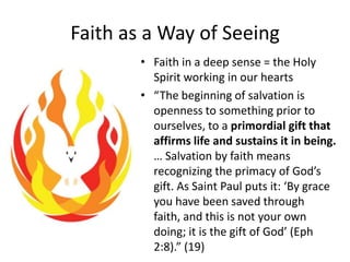 Faith as a Way of Seeing
• Faith in a deep sense = the Holy
Spirit working in our hearts
• “The beginning of salvation is
openness to something prior to
ourselves, to a primordial gift that
affirms life and sustains it in being.
… Salvation by faith means
recognizing the primacy of God’s
gift. As Saint Paul puts it: ‘By grace
you have been saved through
faith, and this is not your own
doing; it is the gift of God’ (Eph
2:8).” (19)

 