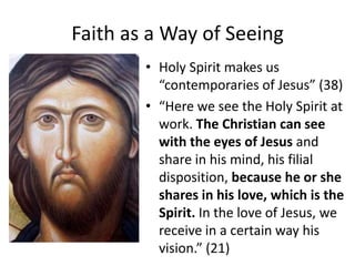 Faith as a Way of Seeing
• Holy Spirit makes us
“contemporaries of Jesus” (38)
• “Here we see the Holy Spirit at
work. The Christian can see
with the eyes of Jesus and
share in his mind, his filial
disposition, because he or she
shares in his love, which is the
Spirit. In the love of Jesus, we
receive in a certain way his
vision.” (21)

 