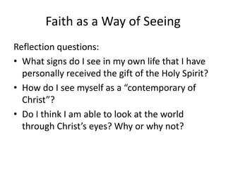 Faith as a Way of Seeing
Reflection questions:
• What signs do I see in my own life that I have
personally received the gift of the Holy Spirit?
• How do I see myself as a “contemporary of
Christ”?
• Do I think I am able to look at the world
through Christ’s eyes? Why or why not?

 