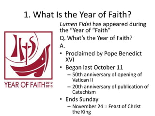 1. What Is the Year of Faith?
Lumen Fidei has appeared during
the “Year of “Faith”
Q. What’s the Year of Faith?
A.
• Proclaimed by Pope Benedict
XVI
• Began last October 11
– 50th anniversary of opening of
Vatican II
– 20th anniversary of publication of
Catechism

• Ends Sunday
– November 24 = Feast of Christ
the King

 