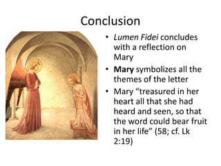 Conclusion
• Lumen Fidei concludes
with a reflection on
Mary
• Mary symbolizes all the
themes of the letter
• Mary “treasured in her
heart all that she had
heard and seen, so that
the word could bear fruit
in her life” (58; cf. Lk
2:19)

 
