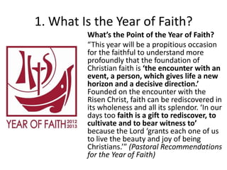 1. What Is the Year of Faith?
What’s the Point of the Year of Faith?
“This year will be a propitious occasion
for the faithful to understand more
profoundly that the foundation of
Christian faith is ‘the encounter with an
event, a person, which gives life a new
horizon and a decisive direction.’
Founded on the encounter with the
Risen Christ, faith can be rediscovered in
its wholeness and all its splendor. ‘In our
days too faith is a gift to rediscover, to
cultivate and to bear witness to’
because the Lord ‘grants each one of us
to live the beauty and joy of being
Christians.’” (Pastoral Recommendations
for the Year of Faith)

 