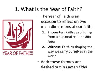 1. What Is the Year of Faith?
• The Year of Faith is an
occasion to reflect on two
main dimensions of our faith:
1. Encounter: Faith as springing
from a personal relationship
Jesus
2. Witness: Faith as shaping the
way we carry ourselves in the
world

• Both these themes are
fleshed out in Lumen Fidei

 