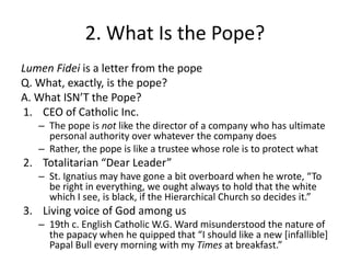 2. What Is the Pope?
Lumen Fidei is a letter from the pope
Q. What, exactly, is the pope?
A. What ISN’T the Pope?
1. CEO of Catholic Inc.
– The pope is not like the director of a company who has ultimate
personal authority over whatever the company does
– Rather, the pope is like a trustee whose role is to protect what

2. Totalitarian “Dear Leader”
– St. Ignatius may have gone a bit overboard when he wrote, “To
be right in everything, we ought always to hold that the white
which I see, is black, if the Hierarchical Church so decides it.”

3. Living voice of God among us
– 19th c. English Catholic W.G. Ward misunderstood the nature of
the papacy when he quipped that “I should like a new *infallible+
Papal Bull every morning with my Times at breakfast.”

 