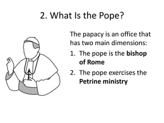 2. What Is the Pope?
The papacy is an office that
has two main dimensions:
1. The pope is the bishop
of Rome
2. The pope exercises the
Petrine ministry

 