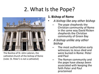 2. What Is the Pope?
1. Bishop of Rome
• A bishop like any other bishop
–

•

A bishop unlike any other
bishop
–

The Basilica of St. John Lateran, the
cathedral church of the bishop of Rome
(note: St. Peter’s is not a cathedral)

The pope shepherds the
Christian community of Rome
in the same way David Ricken
shepherds the Christian
community of Green Bay

–

The most authoritative early
witnesses to Jesus died and
were buried in Rome: Peter
and Paul
The Roman community and
the pope have always been
associated with keeping the
faith Peter and Paul
proclaimed

 