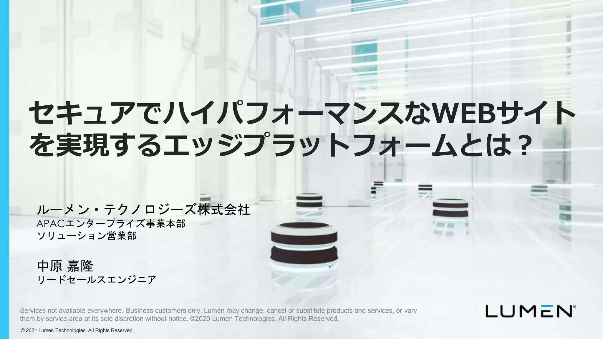 © 2019 Lumen. All Rights Reserved.
© 2021 Lumen Technologies. All Rights Reserved.
Services not available everywhere. Business customers only. Lumen may change, cancel or substitute products and services, or vary
them by service area at its sole discretion without notice. ©2020 Lumen Technologies. All Rights Reserved.
ルーメン・テクノロジーズ株式会社
APACエンタープライズ事業本部
ソリューション営業部
中原 嘉隆
リードセールスエンジニア
セキュアでハイパフォーマンスなWEBサイト
を実現するエッジプラットフォームとは？
 