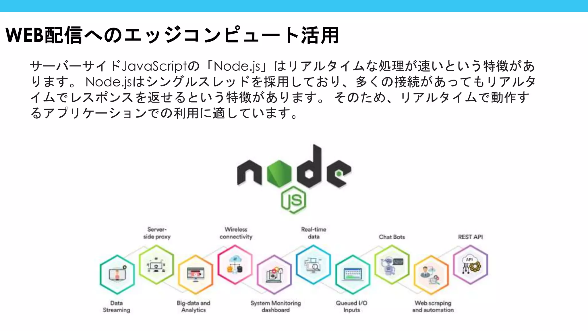 サーバーサイドJavaScriptの「Node.js」はリアルタイムな処理が速いという特徴があ
ります。 Node.jsはシングルスレッドを採用しており、多くの接続があってもリアルタ
イムでレスポンスを返せるという特徴があります。 そのため、リアルタイムで動作す
るアプリケーションでの利用に適しています。
WEB配信へのエッジコンピュート活用
 