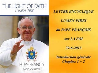 LETTRE ENCYCLIQUE
LUMEN FIDEI
du PAPE FRANÇOIS
sur LA FOI
29-6-2013
Introduction générale
Chapitre 1 + 2
 