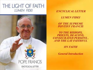 ENCYCLICAL LETTER
LUMEN FIDEI
OF THE SUPREME
PONTIFF FRANCIS
TO THE BISHOPS,
PRIESTS, DEACONS,
CONSECRATED PERSONS ,
AND THE LAY FAITHFUL
ON FAITH
General Introduction
 