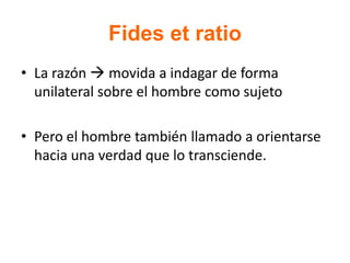 Fides et ratio
• La razón  movida a indagar de forma
unilateral sobre el hombre como sujeto
• Pero el hombre también llamado a orientarse
hacia una verdad que lo transciende.
 