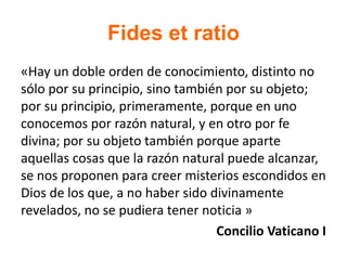 Fides et ratio
«Hay un doble orden de conocimiento, distinto no
sólo por su principio, sino también por su objeto;
por su principio, primeramente, porque en uno
conocemos por razón natural, y en otro por fe
divina; por su objeto también porque aparte
aquellas cosas que la razón natural puede alcanzar,
se nos proponen para creer misterios escondidos en
Dios de los que, a no haber sido divinamente
revelados, no se pudiera tener noticia »
Concilio Vaticano I
 
