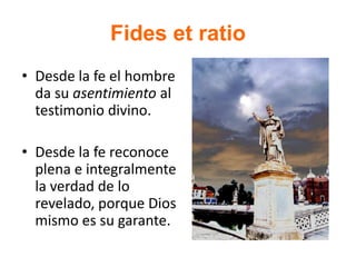 Fides et ratio
• Desde la fe el hombre
da su asentimiento al
testimonio divino.
• Desde la fe reconoce
plena e integralmente
la verdad de lo
revelado, porque Dios
mismo es su garante.
 
