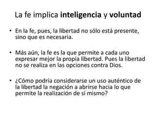 La fe implica inteligencia y voluntad
• En la fe, pues, la libertad no sólo está presente,
sino que es necesaria.
• Más aún, la fe es la que permite a cada uno
expresar mejor la propia libertad. Pues la libertad
no se realiza en las opciones contra Dios.
• ¿Cómo podría considerarse un uso auténtico de
la libertad la negación a abrirse hacia lo que
permite la realización de sí mismo?
 