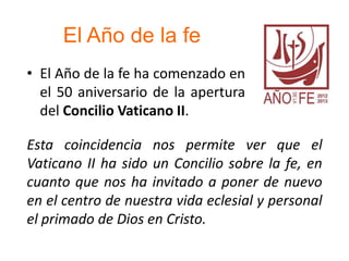 El Año de la fe
• El Año de la fe ha comenzado en
el 50 aniversario de la apertura
del Concilio Vaticano II.
Esta coincidencia nos permite ver que el
Vaticano II ha sido un Concilio sobre la fe, en
cuanto que nos ha invitado a poner de nuevo
en el centro de nuestra vida eclesial y personal
el primado de Dios en Cristo.
 