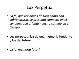 Lux Perpetua
• La fe, que recibimos de Dios como don
sobrenatural, se presenta como luz en el
sendero, que orienta nuestro camino en el
tiempo.
• Luz perpetua: luz de una memoria fundante
y luz del futuro
• La fe, memoria futuri.
 