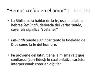 “Hemos creído en el amor” (1 Jn 4,16)
• La Biblia, para hablar de la fe, usa la palabra
hebrea ’emûnah, derivada del verbo ’amán,
cuya raíz significa “sostener”
• Emunah puede significar tanto la fidelidad de
Dios como la fe del hombre.
• Fe proviene del latín, tiene la misma raíz que
confianza (con-fides): lo cual enfatiza carácter
interpersonal: creer en alguien.
 