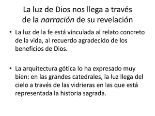 La luz de Dios nos llega a través
de la narración de su revelación
• La luz de la fe está vinculada al relato concreto
de la vida, al recuerdo agradecido de los
beneficios de Dios.
• La arquitectura gótica lo ha expresado muy
bien: en las grandes catedrales, la luz llega del
cielo a través de las vidrieras en las que está
representada la historia sagrada.
 