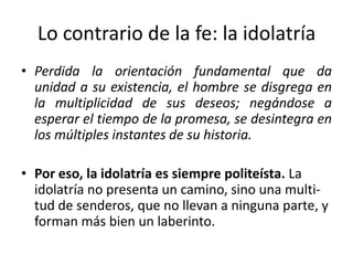 Lo contrario de la fe: la idolatría
• Perdida la orientación fundamental que da
unidad a su existencia, el hombre se disgrega en
la multiplicidad de sus deseos; negándose a
esperar el tiempo de la promesa, se desintegra en
los múltiples instantes de su historia.
• Por eso, la idolatría es siempre politeísta. La
idolatría no presenta un camino, sino una multi-
tud de senderos, que no llevan a ninguna parte, y
forman más bien un laberinto.
 