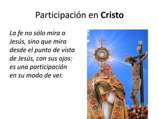 Participación en Cristo
La fe no sólo mira a
Jesús, sino que mira
desde el punto de vista
de Jesús, con sus ojos:
es una participación
en su modo de ver.
 