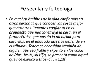 Fe secular y fe teologal
• En muchos ámbitos de la vida confiamos en
otras personas que conocen las cosas mejor
que nosotros. Tenemos confianza en el
arquitecto que nos construye la casa, en el
farmacéutico que nos da la medicina para
curarnos, en el abogado que nos defiende en
el tribunal. Tenemos necesidad también de
alguien que sea fiable y experto en las cosas
de Dios. Jesús, su Hijo, se presenta como aquel
que nos explica a Dios (cf. Jn 1,18).
 