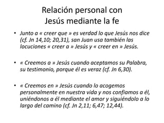 Relación personal con
Jesús mediante la fe
• Junto a « creer que » es verdad lo que Jesús nos dice
(cf. Jn 14,10; 20,31), san Juan usa también las
locuciones « creer a » Jesús y « creer en » Jesús.
• « Creemos a » Jesús cuando aceptamos su Palabra,
su testimonio, porque él es veraz (cf. Jn 6,30).
• « Creemos en » Jesús cuando lo acogemos
personalmente en nuestra vida y nos confiamos a él,
uniéndonos a él mediante el amor y siguiéndolo a lo
largo del camino (cf. Jn 2,11; 6,47; 12,44).
 