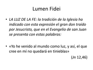 Lumen Fidei
• LA LUZ DE LA FE: la tradición de la Iglesia ha
indicado con esta expresión el gran don traído
por Jesucristo, que en el Evangelio de san Juan
se presenta con estas palabras:
• «Yo he venido al mundo como luz, y así, el que
cree en mí no quedará en tinieblas»
(Jn 12,46)
 