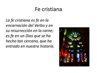 Fe cristiana
La fe cristiana es fe en la
encarnación del Verbo y en
su resurrección en la carne;
es fe en un Dios que se ha
hecho tan cercano, que ha
entrado en nuestra historia.
 