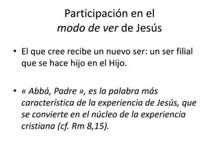 Participación en el
modo de ver de Jesús
• El que cree recibe un nuevo ser: un ser filial
que se hace hijo en el Hijo.
• « Abbá, Padre », es la palabra más
característica de la experiencia de Jesús, que
se convierte en el núcleo de la experiencia
cristiana (cf. Rm 8,15).
 