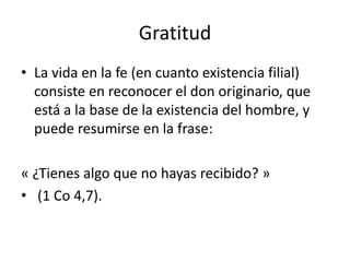 Gratitud
• La vida en la fe (en cuanto existencia filial)
consiste en reconocer el don originario, que
está a la base de la existencia del hombre, y
puede resumirse en la frase:
« ¿Tienes algo que no hayas recibido? »
• (1 Co 4,7).
 