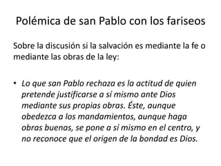 Polémica de san Pablo con los fariseos
Sobre la discusión si la salvación es mediante la fe o
mediante las obras de la ley:
• Lo que san Pablo rechaza es la actitud de quien
pretende justificarse a sí mismo ante Dios
mediante sus propias obras. Éste, aunque
obedezca a los mandamientos, aunque haga
obras buenas, se pone a sí mismo en el centro, y
no reconoce que el origen de la bondad es Dios.
 