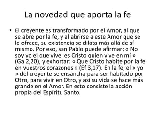 La novedad que aporta la fe
• El creyente es transformado por el Amor, al que
se abre por la fe, y al abrirse a este Amor que se
le ofrece, su existencia se dilata más allá de sí
mismo. Por eso, san Pablo puede afirmar: « No
soy yo el que vive, es Cristo quien vive en mí »
(Ga 2,20), y exhortar: « Que Cristo habite por la fe
en vuestros corazones » (Ef 3,17). En la fe, el « yo
» del creyente se ensancha para ser habitado por
Otro, para vivir en Otro, y así su vida se hace más
grande en el Amor. En esto consiste la acción
propia del Espíritu Santo.
 