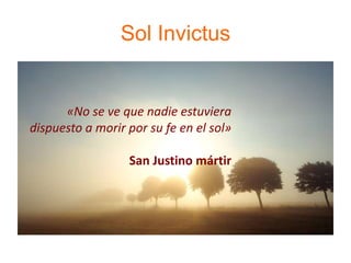 Sol Invictus
«No se ve que nadie estuviera
dispuesto a morir por su fe en el sol»
San Justino mártir
 