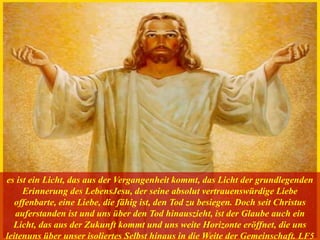 es ist ein Licht, das aus der Vergangenheit kommt, das Licht der grundlegenden
Erinnerung des LebensJesu, der seine absolut vertrauenswürdige Liebe
offenbarte, eine Liebe, die fähig ist, den Tod zu besiegen. Doch seit Christus
auferstanden ist und uns über den Tod hinauszieht, ist der Glaube auch ein
Licht, das aus der Zukunft kommt und uns weite Horizonte eröffnet, die uns
leitenuns über unser isoliertes Selbst hinaus in die Weite der Gemeinschaft. LF5
 