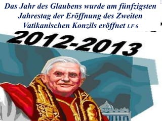 Das Jahr des Glaubens wurde am fünfzigsten
Jahrestag der Eröffnung des Zweiten
Vatikanischen Konzils eröffnet LF 6
 