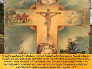 In Gottes Geschenk des Glaubens, einer übernatürlich durchdrungenen Tugend, erkennen
wir, dass uns eine große Liebe angeboten wurde, ein gutes Wort zu uns gesprochen wurde,
und dass, wenn wir dieses Wort annehmen,Jesus Christus, das fleischgewordene Wort,
der Heilige Geist verwandelt uns, erleuchtet unseren Weg zuZukunft und befähigt uns,
auf Flügeln der Hoffnung freudig diesen Weg zu gehen. LF7
 