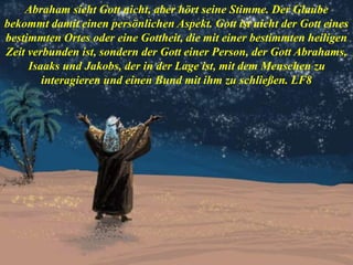 Abraham sieht Gott nicht, aber hört seine Stimme. Der Glaube
bekommt damit einen persönlichen Aspekt. Gott ist nicht der Gott eines
bestimmten Ortes oder eine Gottheit, die mit einer bestimmten heiligen
Zeit verbunden ist, sondern der Gott einer Person, der Gott Abrahams,
Isaaks und Jakobs, der in der Lage ist, mit dem Menschen zu
interagieren und einen Bund mit ihm zu schließen. LF8
 