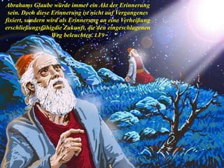 Abrahams Glaube würde immer ein Akt der Erinnerung
sein. Doch diese Erinnerung ist nicht auf Vergangenes
fixiert, sondern wird als Erinnerung an eine Verheißung
erschließungsfähigdie Zukunft, die den eingeschlagenen
Weg beleuchten. LF9
 