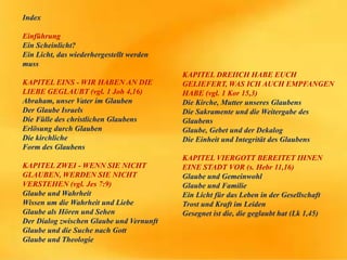 Index
Einführung
Ein Scheinlicht?
Ein Licht, das wiederhergestellt werden
muss
KAPITEL EINS - WIR HABEN AN DIE
LIEBE GEGLAUBT (vgl. 1 Joh 4,16)
Abraham, unser Vater im Glauben
Der Glaube Israels
Die Fülle des christlichen Glaubens
Erlösung durch Glauben
Die kirchliche
Form des Glaubens
KAPITEL ZWEI - WENN SIE NICHT
GLAUBEN, WERDEN SIE NICHT
VERSTEHEN (vgl. Jes 7:9)
Glaube und Wahrheit
Wissen um die Wahrheit und Liebe
Glaube als Hören und Sehen
Der Dialog zwischen Glaube und Vernunft
Glaube und die Suche nach Gott
Glaube und Theologie
KAPITEL DREIICH HABE EUCH
GELIEFERT, WAS ICH AUCH EMPFANGEN
HABE (vgl. 1 Kor 15,3)
Die Kirche, Mutter unseres Glaubens
Die Sakramente und die Weitergabe des
Glaubens
Glaube, Gebet und der Dekalog
Die Einheit und Integrität des Glaubens
KAPITEL VIERGOTT BEREITET IHNEN
EINE STADT VOR (s. Hebr 11,16)
Glaube und Gemeinwohl
Glaube und Familie
Ein Licht für das Leben in der Gesellschaft
Trost und Kraft im Leiden
Gesegnet ist die, die geglaubt hat (Lk 1,45)
 