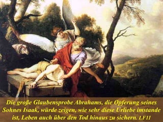 Die große Glaubensprobe Abrahams, die Opferung seines
Sohnes Isaak, würde zeigen, wie sehr diese Urliebe imstande
ist, Leben auch über den Tod hinaus zu sichern. LF11
 